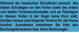 Während der hessischen Schulferien (einschl. des letzten Schultages vor den Ferien sowie des ersten und letzten Ferienwochenendes und an Feiertagen in Hessen finden in der Regel keine Kurs statt. Darüber hinaus sind folgende Termine für alle Kurse kursfrei. Ausnahmen entnehmen Sie bitte den Buchungsformularen bzw. Ihren Rechnungen.