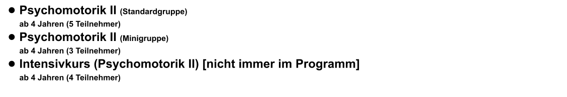 •	Psychomotorik II (Standardgruppe) ab 4 Jahren (5 Teilnehmer)  •	Psychomotorik II (Minigruppe) ab 4 Jahren (3 Teilnehmer) •	Intensivkurs (Psychomotorik II) [nicht immer im Programm] ab 4 Jahren (4 Teilnehmer)