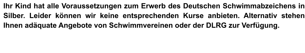 Ihr Kind hat alle Voraussetzungen zum Erwerb des Deutschen Schwimmabzeichens in Silber. Leider können wir keine entsprechenden Kurse anbieten. Alternativ stehen Ihnen adäquate Angebote von Schwimmvereinen oder der DLRG zur Verfügung.