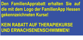 Den FamilienApprabatt erhalten Sie auf die mit dem Logo der FamilienApp Hessen gekennzeichneten Kurse!   KEIN RABATT AUF THERAPIEKURSE  UND ERWACHSENENSCHWIMMEN!