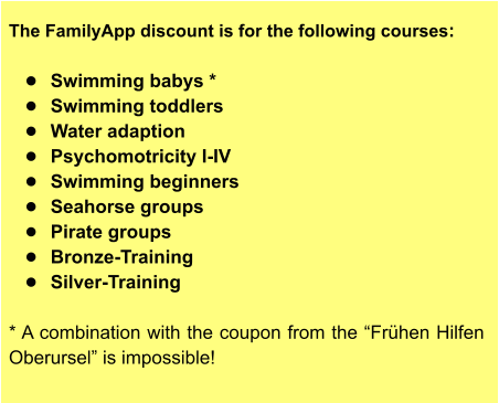 The FamilyApp discount is for the following courses:  •	Swimming babys * •	Swimming toddlers •	Water adaption •	Psychomotricity I-IV •	Swimming beginners •	Seahorse groups •	Pirate groups •	Bronze-Training •	Silver-Training  * A combination with the coupon from the “Frühen Hilfen Oberursel” is impossible!