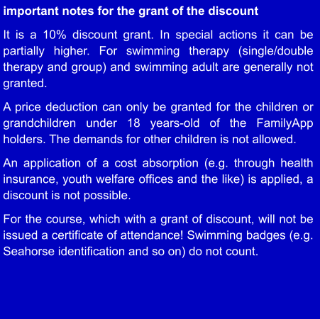important notes for the grant of the discount  It is a 10% discount grant. In special actions it can be partially higher. For swimming therapy (single/double therapy and group) and swimming adult are generally not granted.  A price deduction can only be granted for the children or grandchildren under 18 years-old of the FamilyApp holders. The demands for other children is not allowed.  An application of a cost absorption (e.g. through health insurance, youth welfare offices and the like) is applied, a discount is not possible.  For the course, which with a grant of discount, will not be issued a certificate of attendance! Swimming badges (e.g. Seahorse identification and so on) do not count.