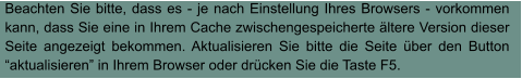 Beachten Sie bitte, dass es - je nach Einstellung Ihres Browsers - vorkommen kann, dass Sie eine in Ihrem Cache zwischengespeicherte ältere Version dieser Seite angezeigt bekommen. Aktualisieren Sie bitte die Seite über den Button “aktualisieren” in Ihrem Browser oder drücken Sie die Taste F5.