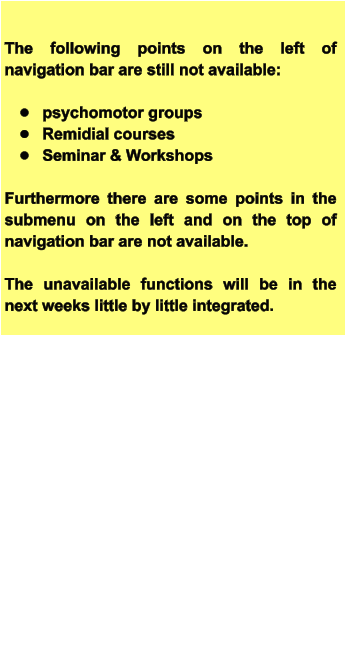 The following points on the left of navigation bar are still not available:  •	psychomotor groups •	Remidial courses •	Seminar & Workshops  Furthermore there are some points in the submenu on the left and on the top of navigation bar are not available.  The unavailable functions will be in the next weeks little by little integrated.