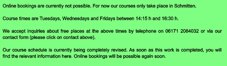 Online bookings are currently not possible. For now our courses only take place in Schmitten.  Course times are Tuesdays, Wednesdays and Fridays between 14:15 h and 16:30 h.  We accept inquiries about free places at the above times by telephone on 06171 2084032 or via our contact form (please click on contact above).  Our course schedule is currently being completely revised. As soon as this work is completed, you will find the relevant information here. Online bookings will be possible again soon.