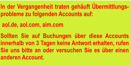 In der Vergangenheit traten gehäuft Übermittlungs-probleme zu folgenden Accounts auf:   aol.de, aol.com, aim.com  Sollten Sie auf Buchungen über diese Accounts innerhalb von 3 Tagen keine Antwort erhalten, rufen Sie uns bitte an oder versuchen Sie es über einen anderen Account.