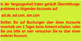 In der Vergangenheit traten gehäuft Übermittlungs-probleme zu folgenden Accounts auf:   aol.de, aol.com, aim.com  Sollten Sie auf Buchungen über diese Accounts innerhalb von 3 Tagen keine Antwort erhalten, rufen Sie uns bitte an oder versuchen Sie es über einen anderen Account.