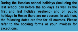 During the Hessian school holidays (including the last school day before the holidays as well as the first and last holiday weekend) and on public holidays in Hesse there are no courses. In addition, the following dates are free for all courses. Please refer to the booking forms or your invoices for exceptions.