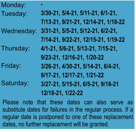 Monday:  Tuesday:   Wednesday:  Thursday:   Friday:   Saturday:  - 3/30-21, 5/4-21, 5/11-21, 6/1-21,  7/13-21, 9/21-21, 12/14-21, 1/18-22 3/31-21, 5/5-21, 5/12-21, 6/2-21, 7/14-21, 9/22-21, 12/15-21, 1/19-22 4/1-21, 5/6-21, 5/13-21, 7/15-21, 9/23-21, 12/16-21, 1/20-22 3/26-21, 4/30-21, 5/14-21, 6/4-21, 9/17-21, 12/17-21, 1/21-22 3/27-21, 5/15-21, 6/5-21, 9/18-21 12/18-21, 1/22-22 Please note that these dates can also serve as substitute dates for failures in the regular process. If a regular date is postponed to one of these replacement dates, no further replacement will be granted.