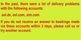 In the past, there were a lot of delivery problems with the following accounts:   aol.de, aol.com, aim.com  If you do not receive an answer to bookings made via these accounts within 3 days, please call us or try another account.