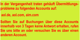 In der Vergangenheit traten gehäuft Übermittlungs-probleme zu folgenden Accounts auf:   aol.de, aol.com, aim.com  Sollten Sie auf Buchungen über diese Accounts innerhalb von 3 Tagen keine Antwort erhalten, rufen Sie uns bitte an oder versuchen Sie es über einen anderen Account.