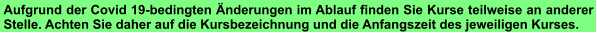 Aufgrund der Covid 19-bedingten Änderungen im Ablauf finden Sie Kurse teilweise an anderer Stelle. Achten Sie daher auf die Kursbezeichnung und die Anfangszeit des jeweiligen Kurses.