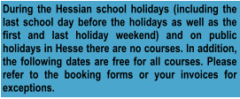 During the Hessian school holidays (including the last school day before the holidays as well as the first and last holiday weekend) and on public holidays in Hesse there are no courses. In addition, the following dates are free for all courses. Please refer to the booking forms or your invoices for exceptions.