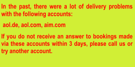 In the past, there were a lot of delivery problems with the following accounts:   aol.de, aol.com, aim.com  If you do not receive an answer to bookings made via these accounts within 3 days, please call us or try another account.