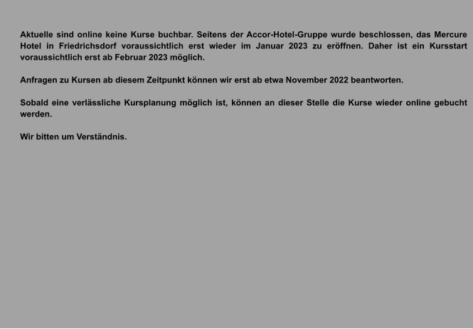 Aktuelle sind online keine Kurse buchbar. Seitens der Accor-Hotel-Gruppe wurde beschlossen, das Mercure Hotel in Friedrichsdorf voraussichtlich erst wieder im Januar 2023 zu eröffnen. Daher ist ein Kursstart voraussichtlich erst ab Februar 2023 möglich.   Anfragen zu Kursen ab diesem Zeitpunkt können wir erst ab etwa November 2022 beantworten.  Sobald eine verlässliche Kursplanung möglich ist, können an dieser Stelle die Kurse wieder online gebucht werden.  Wir bitten um Verständnis.