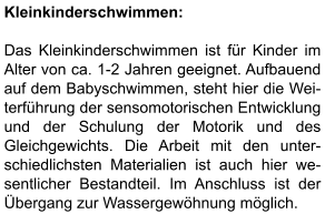 Kleinkinderschwimmen:  Das Kleinkinderschwimmen ist für Kinder im Alter von ca. 1-2 Jahren geeignet. Aufbauend auf dem Babyschwimmen, steht hier die Wei- terführung der sensomotorischen Entwicklung und der Schulung der Motorik und des Gleichgewichts. Die Arbeit mit den unter-schiedlichsten Materialien ist auch hier we-sentlicher Bestandteil. Im Anschluss ist der Übergang zur Wassergewöhnung möglich.