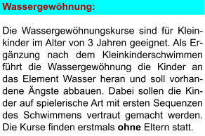 Wassergewöhnung:  Die Wassergewöhnungskurse sind für Klein-kinder im Alter von 3 Jahren geeignet. Als Er-gänzung nach dem Kleinkinderschwimmen führt die Wassergewöhnung die Kinder an das Element Wasser heran und soll vorhan- dene Ängste abbauen. Dabei sollen die Kin- der auf spielerische Art mit ersten Sequenzen des Schwimmens vertraut gemacht werden. Die Kurse finden erstmals ohne Eltern statt.