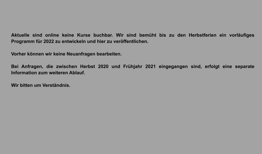 Aktuelle sind online keine Kurse buchbar. Wir sind bemüht bis zu den Herbstferien ein vorläufiges Programm für 2022 zu entwickeln und hier zu veröffentlichen.  Vorher können wir keine Neuanfragen bearbeiten.  Bei Anfragen, die zwischen Herbst 2020 und Frühjahr 2021 eingegangen sind, erfolgt eine separate Information zum weiteren Ablauf.  Wir bitten um Verständnis.