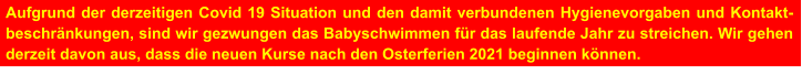 Aufgrund der derzeitigen Covid 19 Situation und den damit verbundenen Hygienevorgaben und Kontakt-beschränkungen, sind wir gezwungen das Babyschwimmen für das laufende Jahr zu streichen. Wir gehen derzeit davon aus, dass die neuen Kurse nach den Osterferien 2021 beginnen können.