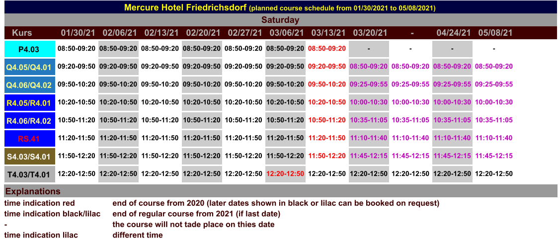 Mercure Hotel Friedrichsdorf (planned course schedule from 01/30/2021 to 05/08/2021) Kurs 01/30/21 02/06/21 02/13/21 02/20/21 02/27/21 03/06/21 03/13/21 03/20/21 - 04/24/21 05/08/21 Saturday P4.03 08:50-09:20 08:50-09:20 08:50-09:20 08:50-09:20 08:50-09:20 08:50-09:20 08:50-09:20 - - - - T4.03/T4.01 12:20-12:50 12:20-12:50 12:20-12:50 12:20-12:50 12:20-12:50 12:20-12:50 12:20-12:50 12:20-12:50 12:20-12:50 12:20-12:50 12:20-12:50 Q4.05/Q4.01 09:20-09:50 09:20-09:50 09:20-09:50 09:20-09:50 09:20-09:50 09:20-09:50 09:20-09:50 08:50-09:20 08:50-09:20 08:50-09:20 08:50-09:20 Q4.06/Q4.02 09:50-10:20 09:50-10:20 09:50-10:20 09:50-10:20 09:50-10:20 09:50-10:20 09:50-10:20 09:25-09:55 09:25-09:55 09:25-09:55 09:25-09:55 R4.05/R4.01 10:20-10:50 10:20-10:50 10:20-10:50 10:20-10:50 10:20-10:50 10:20-10:50 10:20-10:50 10:00-10:30 10:00-10:30 10:00-10:30 10:00-10:30 R4.06/R4.02 10:50-11:20 10:50-11:20 10:50-11:20 10:50-11:20 10:50-11:20 10:50-11:20 10:50-11:20 10:35-11:05 10:35-11:05 10:35-11:05 10:35-11:05 RS.41 11:20-11:50 11:20-11:50 11:20-11:50 11:20-11:50 11:20-11:50 11:20-11:50 11:20-11:50 11:10-11:40 11:10-11:40 11:10-11:40 11:10-11:40 S4.03/S4.01 11:50-12:20 11:50-12:20 11:50-12:20 11:50-12:20 11:50-12:20 11:50-12:20 11:50-12:20 11:45-12:15 11:45-12:15 11:45-12:15 11:45-12:15 Explanations time indication red time indication black/lilac - time indication lilac end of course from 2020 (later dates shown in black or lilac can be booked on request) end of regular course from 2021 (if last date) the course will not tade place on thies date different time
