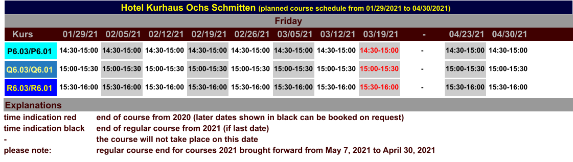 Hotel Kurhaus Ochs Schmitten (planned course schedule from 01/29/2021 to 04/30/2021) Explanations time indication red time indication black - please note: end of course from 2020 (later dates shown in black can be booked on request) end of regular course from 2021 (if last date) the course will not take place on this date regular course end for courses 2021 brought forward from May 7, 2021 to April 30, 2021 Friday P6.03/P6.01 14:30-15:00 14:30-15:00 14:30-15:00 14:30-15:00 14:30-15:00 14:30-15:00 14:30-15:00 14:30-15:00 - 14:30-15:00 14:30-15:00 Q6.03/Q6.01 15:00-15:30 15:00-15:30 15:00-15:30 15:00-15:30 15:00-15:30 15:00-15:30 15:00-15:30 15:00-15:30 - 15:00-15:30 15:00-15:30 R6.03/R6.01 15:30-16:00 15:30-16:00 15:30-16:00 15:30-16:00 15:30-16:00 15:30-16:00 15:30-16:00 15:30-16:00 - 15:30-16:00 15:30-16:00 Kurs 01/29/21 02/05/21 02/12/21 02/19/21 02/26/21 03/05/21 03/12/21 03/19/21 - 04/23/21 04/30/21