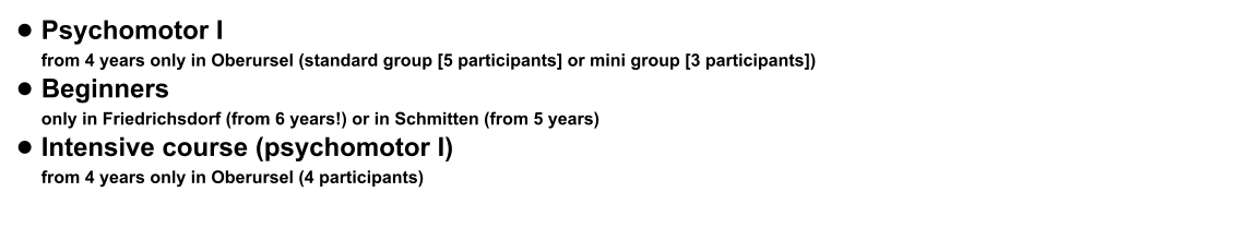 •	Psychomotor I from 4 years only in Oberursel (standard group [5 participants] or mini group [3 participants])  •	Beginners only in Friedrichsdorf (from 6 years!) or in Schmitten (from 5 years) •	Intensive course (psychomotor I) from 4 years only in Oberursel (4 participants)