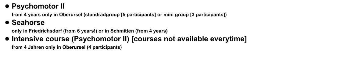 •	Psychomotor II from 4 years only in Oberursel (standradgroup [5 participants] or mini group [3 participants])  •	Seahorse only in Friedrichsdorf (from 6 years!) or in Schmitten (from 4 years) •	Intensive course (Psychomotor II) [courses not available everytime] from 4 Jahren only in Oberursel (4 participants)