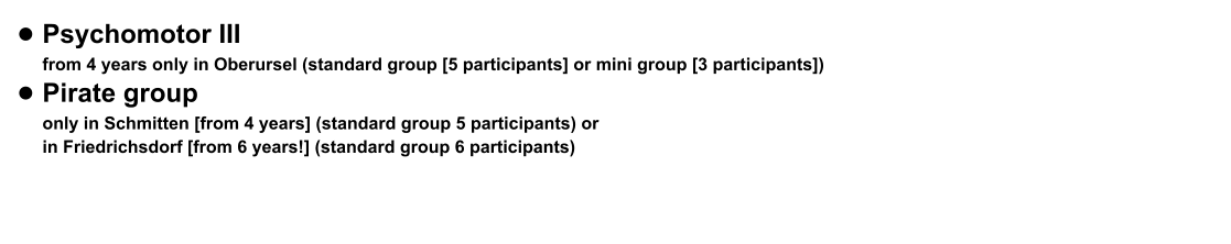 •	Psychomotor III from 4 years only in Oberursel (standard group [5 participants] or mini group [3 participants])  •	Pirate group only in Schmitten [from 4 years] (standard group 5 participants) or in Friedrichsdorf [from 6 years!] (standard group 6 participants)