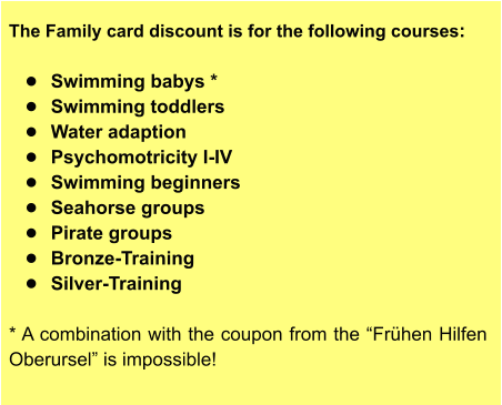 The Family card discount is for the following courses:  •	Swimming babys * •	Swimming toddlers •	Water adaption •	Psychomotricity I-IV •	Swimming beginners •	Seahorse groups •	Pirate groups •	Bronze-Training •	Silver-Training  * A combination with the coupon from the “Frühen Hilfen Oberursel” is impossible!