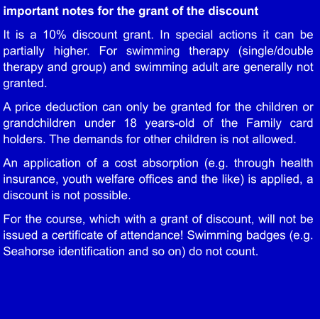 important notes for the grant of the discount  It is a 10% discount grant. In special actions it can be partially higher. For swimming therapy (single/double therapy and group) and swimming adult are generally not granted.  A price deduction can only be granted for the children or grandchildren under 18 years-old of the Family card holders. The demands for other children is not allowed.  An application of a cost absorption (e.g. through health insurance, youth welfare offices and the like) is applied, a discount is not possible.  For the course, which with a grant of discount, will not be issued a certificate of attendance! Swimming badges (e.g. Seahorse identification and so on) do not count.