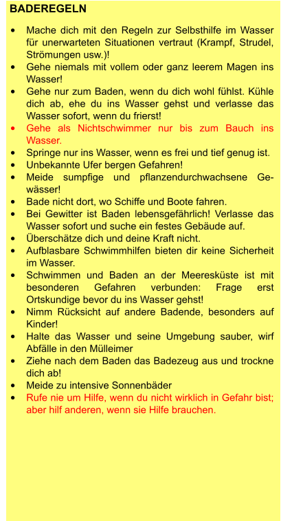 BADEREGELN  •	Mache dich mit den Regeln zur Selbsthilfe im Wasser für unerwarteten Situationen vertraut (Krampf, Strudel, Strömungen usw.)! •	Gehe niemals mit vollem oder ganz leerem Magen ins Wasser! •	Gehe nur zum Baden, wenn du dich wohl fühlst. Kühle dich ab, ehe du ins Wasser gehst und verlasse das Wasser sofort, wenn du frierst! •	Gehe als Nichtschwimmer nur bis zum Bauch ins Wasser. •	Springe nur ins Wasser, wenn es frei und tief genug ist. •	Unbekannte Ufer bergen Gefahren! •	Meide sumpfige und pflanzendurchwachsene Ge-wässer! •	Bade nicht dort, wo Schiffe und Boote fahren. •	Bei Gewitter ist Baden lebensgefährlich! Verlasse das Wasser sofort und suche ein festes Gebäude auf. •	Überschätze dich und deine Kraft nicht. •	Aufblasbare Schwimmhilfen bieten dir keine Sicherheit im Wasser. •	Schwimmen und Baden an der Meeresküste ist mit besonderen Gefahren verbunden: Frage erst Ortskundige bevor du ins Wasser gehst! •	Nimm Rücksicht auf andere Badende, besonders auf Kinder! •	Halte das Wasser und seine Umgebung sauber, wirf Abfälle in den Mülleimer •	Ziehe nach dem Baden das Badezeug aus und trockne dich ab! •	Meide zu intensive Sonnenbäder •	Rufe nie um Hilfe, wenn du nicht wirklich in Gefahr bist; aber hilf anderen, wenn sie Hilfe brauchen.