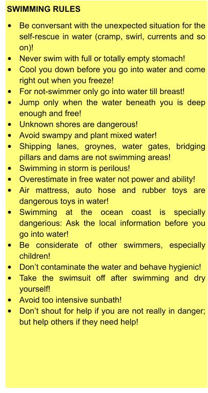 SWIMMING RULES  •	Be conversant with the unexpected situation for the self-rescue in water (cramp, swirl, currents and so on)! •	Never swim with full or totally empty stomach! •	Cool you down before you go into water and come right out when you freeze! •	For not-swimmer only go into water till breast! •	Jump only when the water beneath you is deep enough and free! •	Unknown shores are dangerous! •	Avoid swampy and plant mixed water! •	Shipping lanes, groynes, water gates, bridging pillars and dams are not swimming areas! •	Swimming in storm is perilous! •	Overestimate in free water not power and ability! •	Air mattress, auto hose and rubber toys are dangerous toys in water! •	Swimming at the ocean coast is specially dangerious: Ask the local information before you go into water! •	Be considerate of other swimmers, especially children! •	Don’t contaminate the water and behave hygienic! •	Take the swimsuit off after swimming and dry yourself! •	Avoid too intensive sunbath! •	Don’t shout for help if you are not really in danger; but help others if they need help!