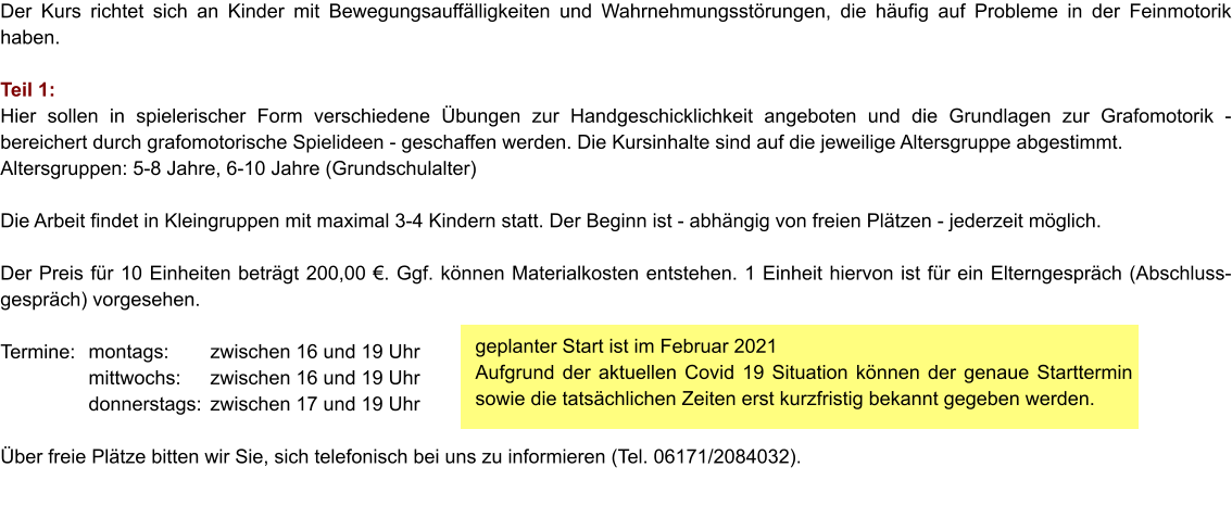 geplanter Start ist im Februar 2021 Aufgrund der aktuellen Covid 19 Situation können der genaue Starttermin sowie die tatsächlichen Zeiten erst kurzfristig bekannt gegeben werden. Der Kurs richtet sich an Kinder mit Bewegungsauffälligkeiten und Wahrnehmungsstörungen, die häufig auf Probleme in der Feinmotorik haben.  Teil 1:  Hier sollen in spielerischer Form verschiedene Übungen zur Handgeschicklichkeit angeboten und die Grundlagen zur Grafomotorik - bereichert durch grafomotorische Spielideen - geschaffen werden. Die Kursinhalte sind auf die jeweilige Altersgruppe abgestimmt. Altersgruppen: 5-8 Jahre, 6-10 Jahre (Grundschulalter)  Die Arbeit findet in Kleingruppen mit maximal 3-4 Kindern statt. Der Beginn ist - abhängig von freien Plätzen - jederzeit möglich.   Der Preis für 10 Einheiten beträgt 200,00 €. Ggf. können Materialkosten entstehen. 1 Einheit hiervon ist für ein Elterngespräch (Abschluss-gespräch) vorgesehen.  Termine:     Über freie Plätze bitten wir Sie, sich telefonisch bei uns zu informieren (Tel. 06171/2084032). montags: mittwochs: donnerstags: zwischen 16 und 19 Uhr zwischen 16 und 19 Uhr zwischen 17 und 19 Uhr