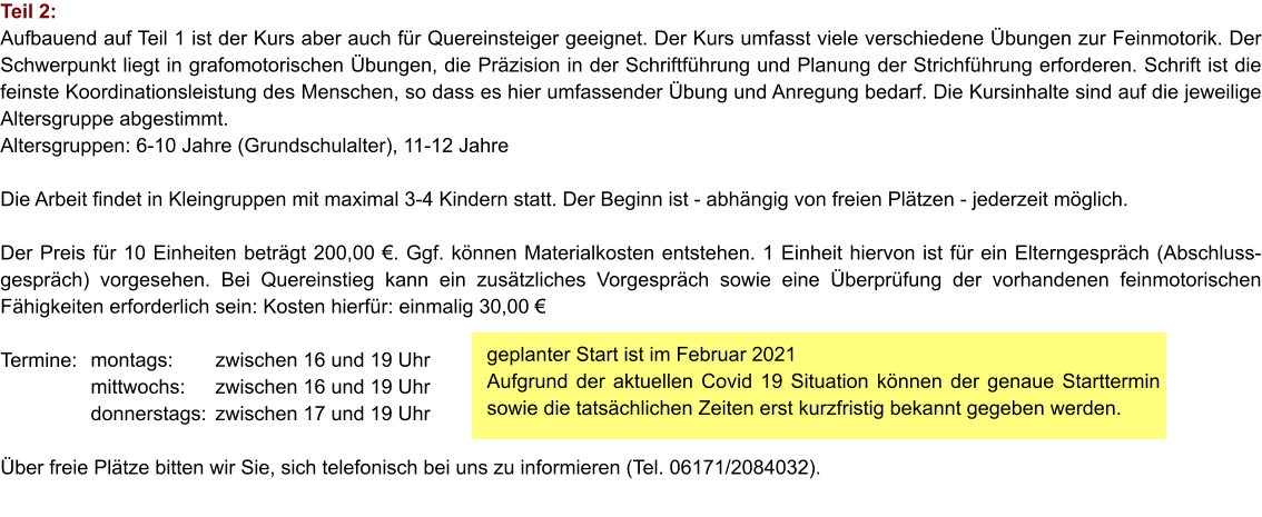 geplanter Start ist im Februar 2021 Aufgrund der aktuellen Covid 19 Situation können der genaue Starttermin sowie die tatsächlichen Zeiten erst kurzfristig bekannt gegeben werden. Teil 2:  Aufbauend auf Teil 1 ist der Kurs aber auch für Quereinsteiger geeignet. Der Kurs umfasst viele verschiedene Übungen zur Feinmotorik. Der Schwerpunkt liegt in grafomotorischen Übungen, die Präzision in der Schriftführung und Planung der Strichführung erforderen. Schrift ist die feinste Koordinationsleistung des Menschen, so dass es hier umfassender Übung und Anregung bedarf. Die Kursinhalte sind auf die jeweilige Altersgruppe abgestimmt. Altersgruppen: 6-10 Jahre (Grundschulalter), 11-12 Jahre  Die Arbeit findet in Kleingruppen mit maximal 3-4 Kindern statt. Der Beginn ist - abhängig von freien Plätzen - jederzeit möglich.   Der Preis für 10 Einheiten beträgt 200,00 €. Ggf. können Materialkosten entstehen. 1 Einheit hiervon ist für ein Elterngespräch (Abschluss-gespräch) vorgesehen. Bei Quereinstieg kann ein zusätzliches Vorgespräch sowie eine Überprüfung der vorhandenen feinmotorischen Fähigkeiten erforderlich sein: Kosten hierfür: einmalig 30,00 €  Termine:     Über freie Plätze bitten wir Sie, sich telefonisch bei uns zu informieren (Tel. 06171/2084032). montags: mittwochs: donnerstags: zwischen 16 und 19 Uhr zwischen 16 und 19 Uhr zwischen 17 und 19 Uhr