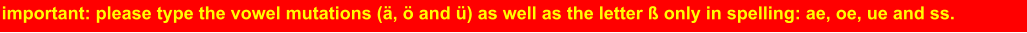 important: please type the vowel mutations (ä, ö and ü) as well as the letter ß only in spelling: ae, oe, ue and ss.