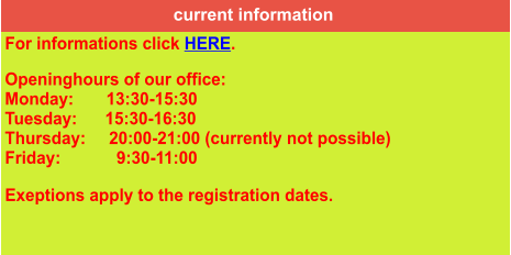 current information For informations click HERE.  Openinghours of our office: Monday:       13:30-15:30 Tuesday:      15:30-16:30 Thursday:     20:00-21:00 (currently not possible) Friday:            9:30-11:00  Exeptions apply to the registration dates.