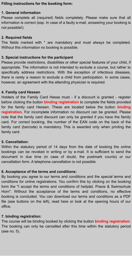 Filling instructions for the booking form:  1. General information Please complete all (required) fields completely. Please make sure that all information is correct (esp. In case of a faulty e-mail, answering your booking is not possible!).  2. Required fields The fields marked with * are mandatory and must always be completed. Without this information no booking is possible.  3. Special instructions for the participant Please provide restrictions, disabilities or other special features of your child, if appropriate. The information is not intended to exclude a course, but rather to specifically address restrictions. With the exception of infectious diseases, there is rarely a reason to exclude a child from participation. In some cases, however, an agreement with the attending physician is required.  4. Family card Hessen Holders of the Family Card Hesse must - if a discount is granted - register before clicking the button binding registration to complete the fields provided for the family card Hessen. These are located below the button binding registration. For incomplete information no discount can be granted. Please note that the family card discount can only be granted if you have the family card. For correct booking, the number of the EAN code on the back of the family card (barcode) is mandatory. This is awarded only when printing the family card.  5. Cancellation: Within the statutory period of 14 days from the date of booking the online bookings can be revoked in writing or by e-mail. It is sufficient to send the document in due time (in case of doubt, the postmark counts) or our cancellation form. A telephone cancellation is not possible.  6. Acceptance of the terms and conditions: By booking you agree to our terms and conditions and the special terms and conditions for online registrations. You confirm this by clicking on the booking form the "I accept the terms and conditions of heilpäd. Praxis & Swimschule Horn". Without the acceptance of the terms and conditions, no effective booking is concluded. You can download our terms and conditions as a PDF file (see buttons on the left), read here or look at the opening hours of our office.  7. binding registration: The course will be binding booked by clicking the button binding registration. The booking can only be cancelled after this time within the statutory period (see no. 5).