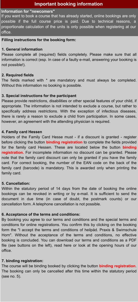 Important booking information Filling instructions for the booking form:  1. General information Please complete all (required) fields completely. Please make sure that all information is correct (esp. In case of a faulty e-mail, answering your booking is not possible!).  2. Required fields The fields marked with * are mandatory and must always be completed. Without this information no booking is possible.  3. Special instructions for the participant Please provide restrictions, disabilities or other special features of your child, if appropriate. The information is not intended to exclude a course, but rather to specifically address restrictions. With the exception of infectious diseases, there is rarely a reason to exclude a child from participation. In some cases, however, an agreement with the attending physician is required.  4. Family card Hessen Holders of the Family Card Hesse must - if a discount is granted - register before clicking the button binding registration to complete the fields provided for the family card Hessen. These are located below the button binding registration. For incomplete information no discount can be granted. Please note that the family card discount can only be granted if you have the family card. For correct booking, the number of the EAN code on the back of the family card (barcode) is mandatory. This is awarded only when printing the family card.  5. Cancellation: Within the statutory period of 14 days from the date of booking the online bookings can be revoked in writing or by e-mail. It is sufficient to send the document in due time (in case of doubt, the postmark counts) or our cancellation form. A telephone cancellation is not possible.  6. Acceptance of the terms and conditions: By booking you agree to our terms and conditions and the special terms and conditions for online registrations. You confirm this by clicking on the booking form the "I accept the terms and conditions of heilpäd. Praxis & Swimschule Horn". Without the acceptance of the terms and conditions, no effective booking is concluded. You can download our terms and conditions as a PDF file (see buttons on the left), read here or look at the opening hours of our office.  7. binding registration: The course will be binding booked by clicking the button binding registration. The booking can only be cancelled after this time within the statutory period (see no. 5). Information for "newcomers" If you want to book a course that has already started, online bookings are only possible if the full course price is paid. Due to technical reasons, a proportionate calculation of the units is only possible when registering at our office.