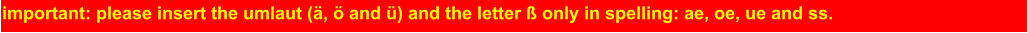 important: please insert the umlaut (ä, ö and ü) and the letter ß only in spelling: ae, oe, ue and ss.