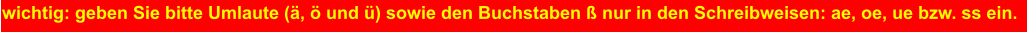 wichtig: geben Sie bitte Umlaute (ä, ö und ü) sowie den Buchstaben ß nur in den Schreibweisen: ae, oe, ue bzw. ss ein.