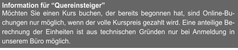 Information für “Quereinsteiger” Möchten Sie einen Kurs buchen, der bereits begonnen hat, sind Online-Bu-chungen nur möglich, wenn der volle Kurspreis gezahlt wird. Eine anteilige Be-rechnung der Einheiten ist aus technischen Gründen nur bei Anmeldung in unserem Büro möglich.