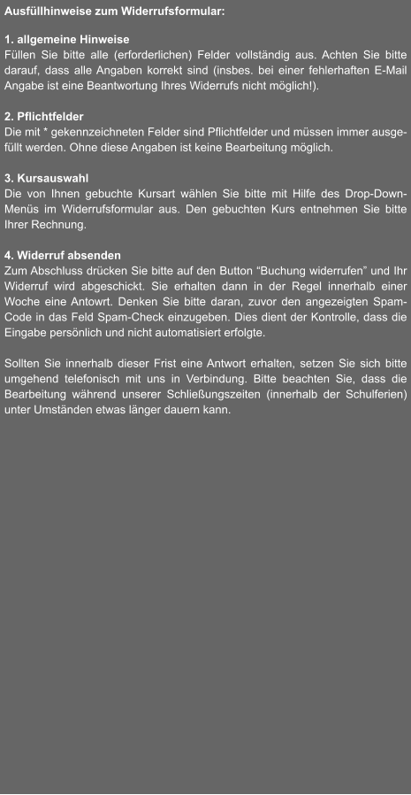 Ausfüllhinweise zum Widerrufsformular:  1. allgemeine Hinweise Füllen Sie bitte alle (erforderlichen) Felder vollständig aus. Achten Sie bitte darauf, dass alle Angaben korrekt sind (insbes. bei einer fehlerhaften E-Mail Angabe ist eine Beantwortung Ihres Widerrufs nicht möglich!).  2. Pflichtfelder Die mit * gekennzeichneten Felder sind Pflichtfelder und müssen immer ausge- füllt werden. Ohne diese Angaben ist keine Bearbeitung möglich.  3. Kursauswahl Die von Ihnen gebuchte Kursart wählen Sie bitte mit Hilfe des Drop-Down-Menüs im Widerrufsformular aus. Den gebuchten Kurs entnehmen Sie bitte Ihrer Rechnung.  4. Widerruf absenden Zum Abschluss drücken Sie bitte auf den Button “Buchung widerrufen” und Ihr Widerruf wird abgeschickt. Sie erhalten dann in der Regel innerhalb einer Woche eine Antowrt. Denken Sie bitte daran, zuvor den angezeigten Spam-Code in das Feld Spam-Check einzugeben. Dies dient der Kontrolle, dass die Eingabe persönlich und nicht automatisiert erfolgte.  Sollten Sie innerhalb dieser Frist eine Antwort erhalten, setzen Sie sich bitte umgehend telefonisch mit uns in Verbindung. Bitte beachten Sie, dass die Bearbeitung während unserer Schließungszeiten (innerhalb der Schulferien) unter Umständen etwas länger dauern kann.