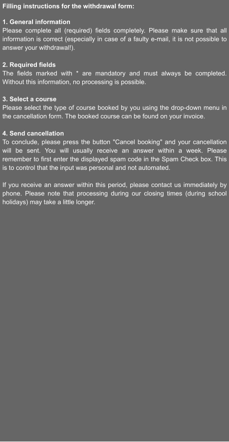 Filling instructions for the withdrawal form:  1. General information Please complete all (required) fields completely. Please make sure that all information is correct (especially in case of a faulty e-mail, it is not possible to answer your withdrawal!).  2. Required fields The fields marked with * are mandatory and must always be completed. Without this information, no processing is possible.  3. Select a course Please select the type of course booked by you using the drop-down menu in the cancellation form. The booked course can be found on your invoice.  4. Send cancellation To conclude, please press the button "Cancel booking" and your cancellation will be sent. You will usually receive an answer within a week. Please remember to first enter the displayed spam code in the Spam Check box. This is to control that the input was personal and not automated.  If you receive an answer within this period, please contact us immediately by phone. Please note that processing during our closing times (during school holidays) may take a little longer.