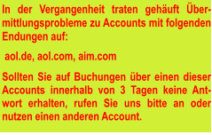 In der Vergangenheit traten gehäuft Über-mittlungsprobleme zu Accounts mit folgenden Endungen auf:   aol.de, aol.com, aim.com  Sollten Sie auf Buchungen über einen dieser Accounts innerhalb von 3 Tagen keine Ant-wort erhalten, rufen Sie uns bitte an oder nutzen einen anderen Account.